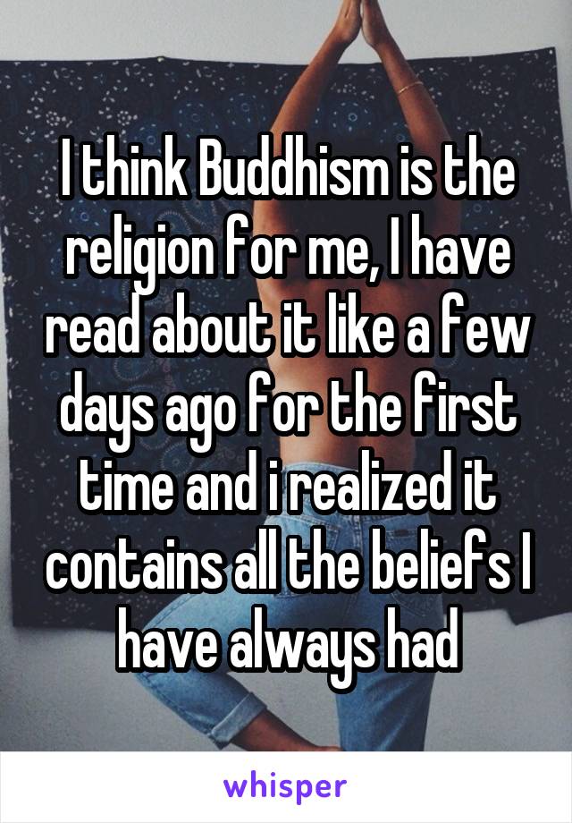 I think Buddhism is the religion for me, I have read about it like a few days ago for the first time and i realized it contains all the beliefs I have always had