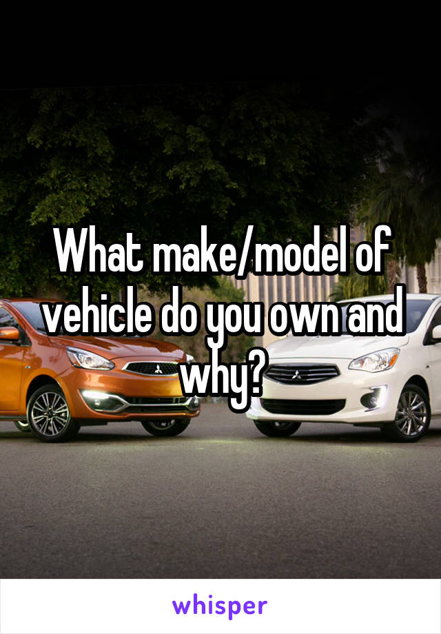 What make/model of vehicle do you own and why?