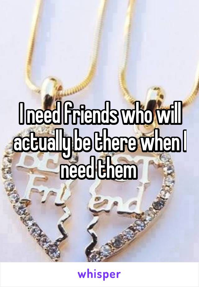 I need friends who will actually be there when I need them 