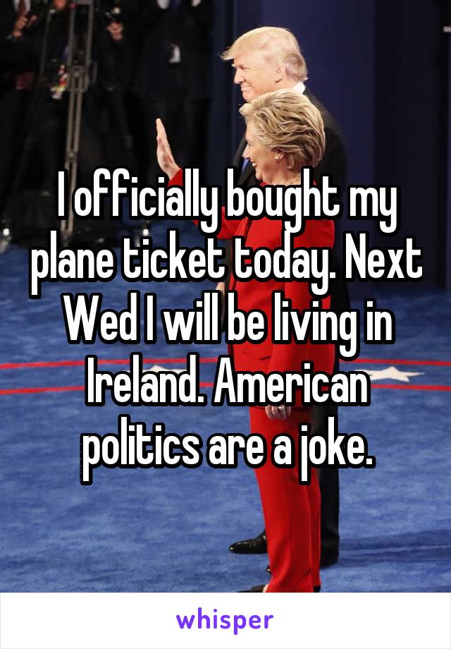 I officially bought my plane ticket today. Next Wed I will be living in Ireland. American politics are a joke.