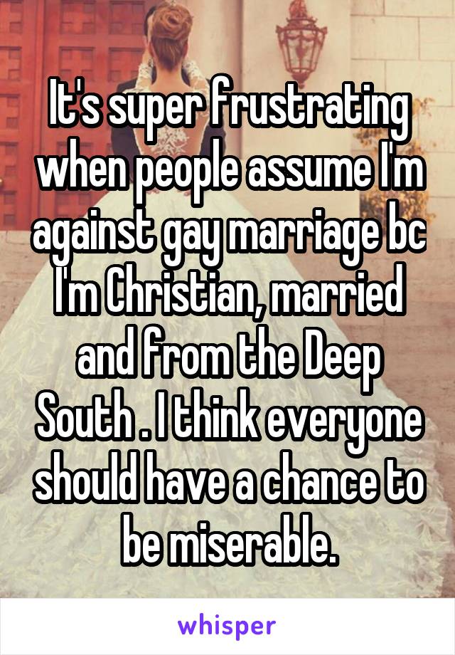 It's super frustrating when people assume I'm against gay marriage bc I'm Christian, married and from the Deep South . I think everyone should have a chance to be miserable.