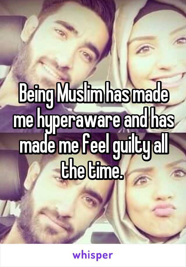 Being Muslim has made me hyperaware and has made me feel guilty all the time. 