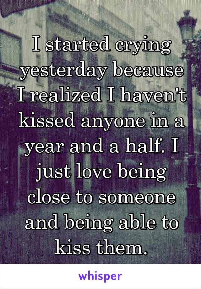 I started crying yesterday because I realized I haven't kissed anyone in a year and a half. I just love being close to someone and being able to kiss them.