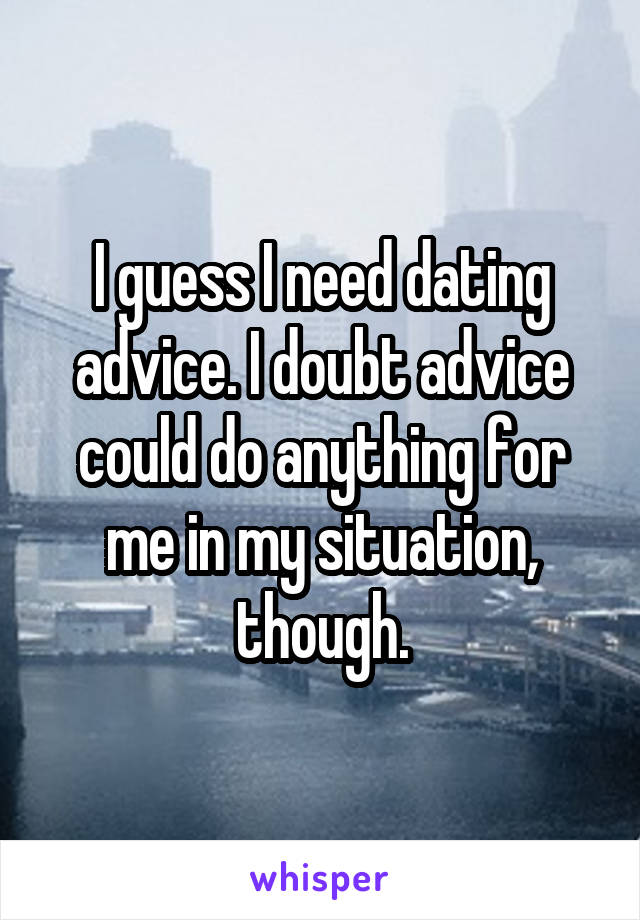 I guess I need dating advice. I doubt advice could do anything for me in my situation, though.