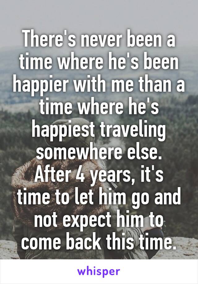 There's never been a time where he's been happier with me than a time where he's happiest traveling somewhere else.
After 4 years, it's time to let him go and not expect him to come back this time.