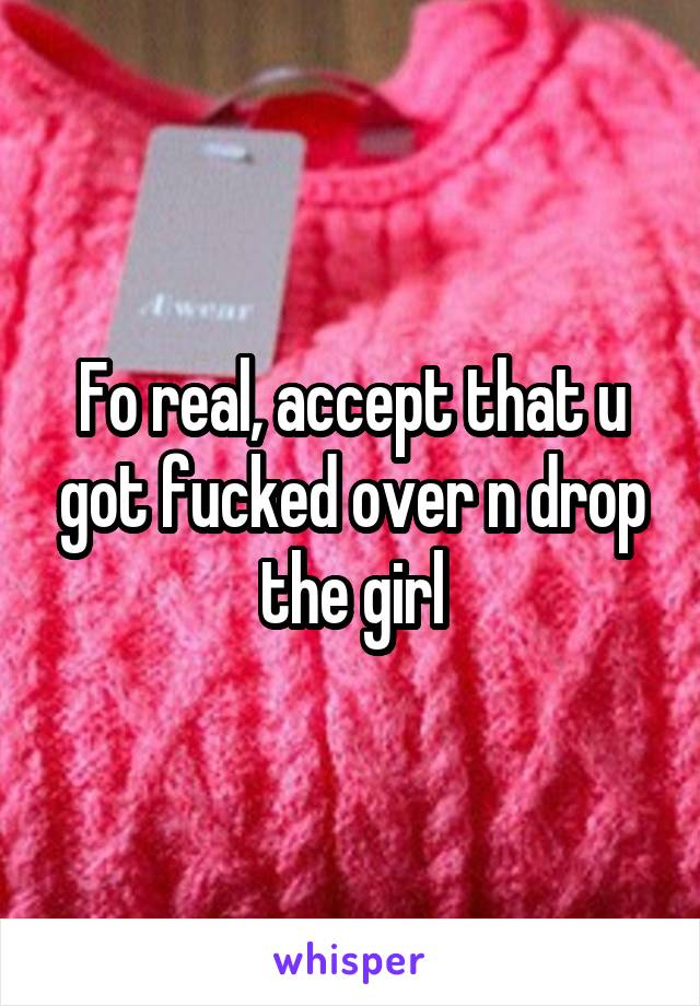 Fo real, accept that u got fucked over n drop the girl