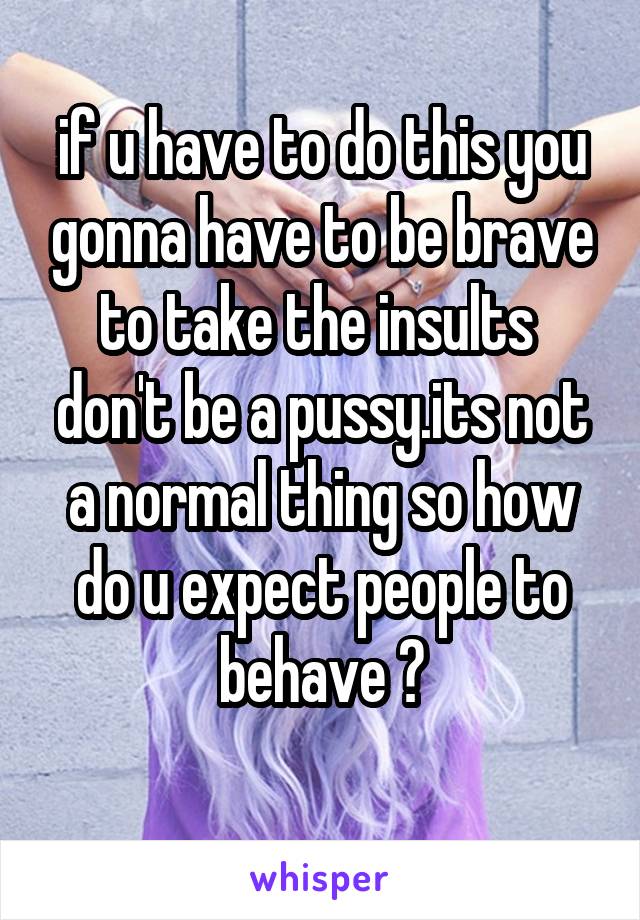 if u have to do this you gonna have to be brave to take the insults 
don't be a pussy.its not a normal thing so how do u expect people to behave ?
