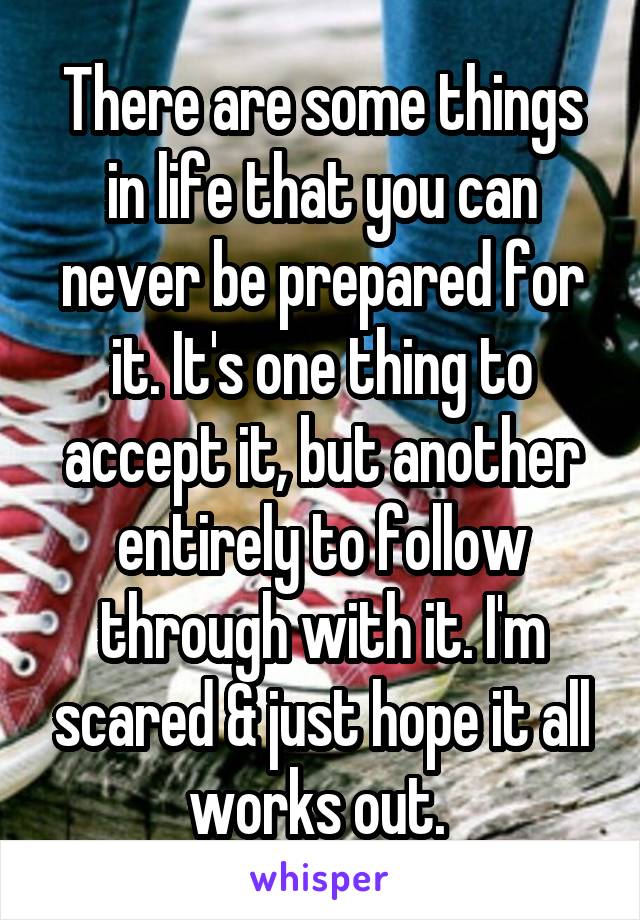 There are some things in life that you can never be prepared for it. It's one thing to accept it, but another entirely to follow through with it. I'm scared & just hope it all works out. 