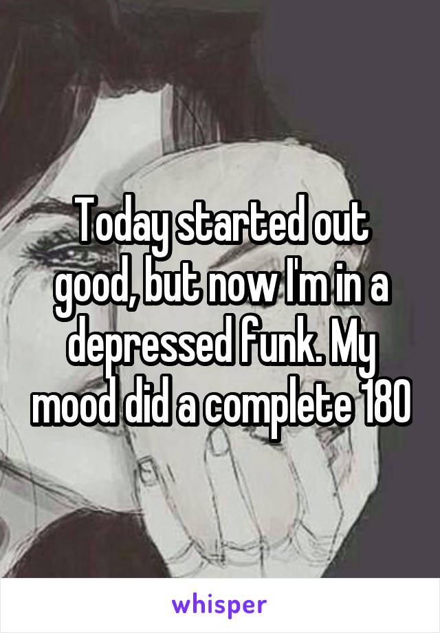 Today started out good, but now I'm in a depressed funk. My mood did a complete 180