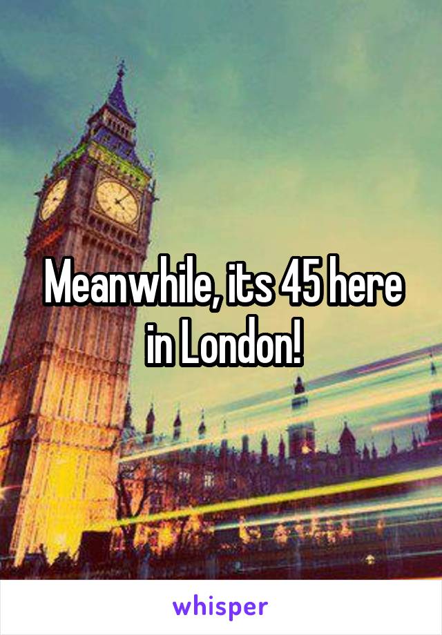 Meanwhile, its 45 here in London!