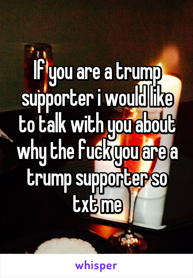 If you are a trump supporter i would like to talk with you about why the fuck you are a trump supporter so txt me