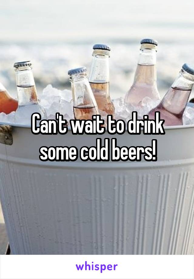 Can't wait to drink some cold beers!