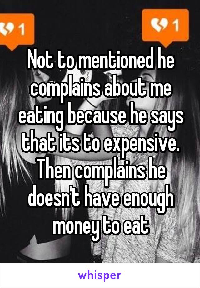 Not to mentioned he complains about me eating because he says that its to expensive. Then complains he doesn't have enough money to eat