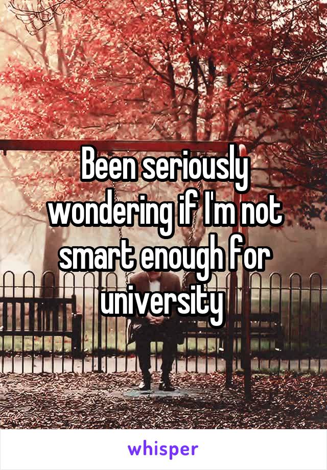 Been seriously wondering if I'm not smart enough for university 