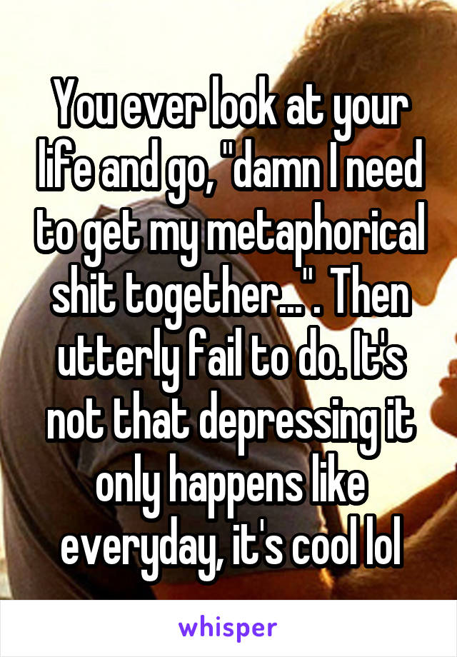 You ever look at your life and go, "damn I need to get my metaphorical shit together...". Then utterly fail to do. It's not that depressing it only happens like everyday, it's cool lol