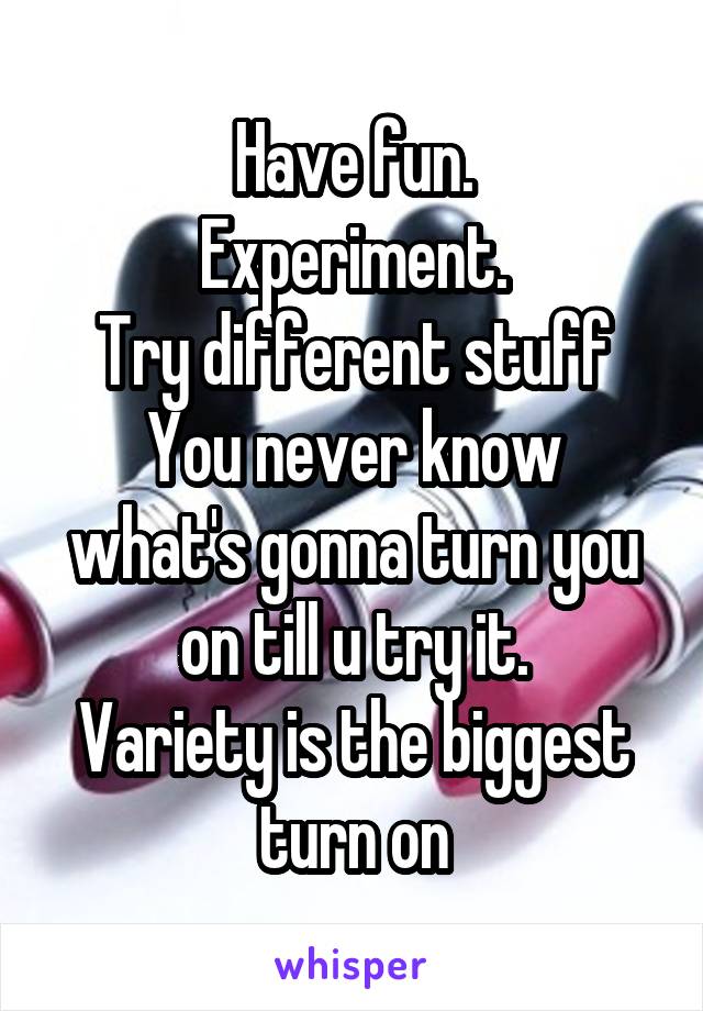 Have fun.
Experiment.
Try different stuff
You never know what's gonna turn you on till u try it.
Variety is the biggest turn on