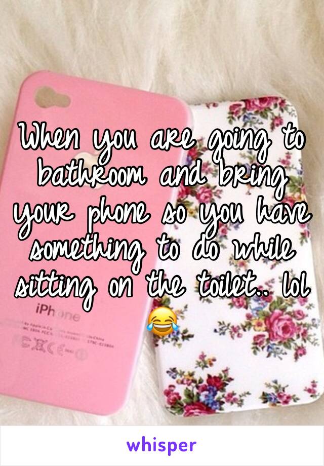 When you are going to bathroom and bring your phone so you have something to do while sitting on the toilet.. lol 😂 