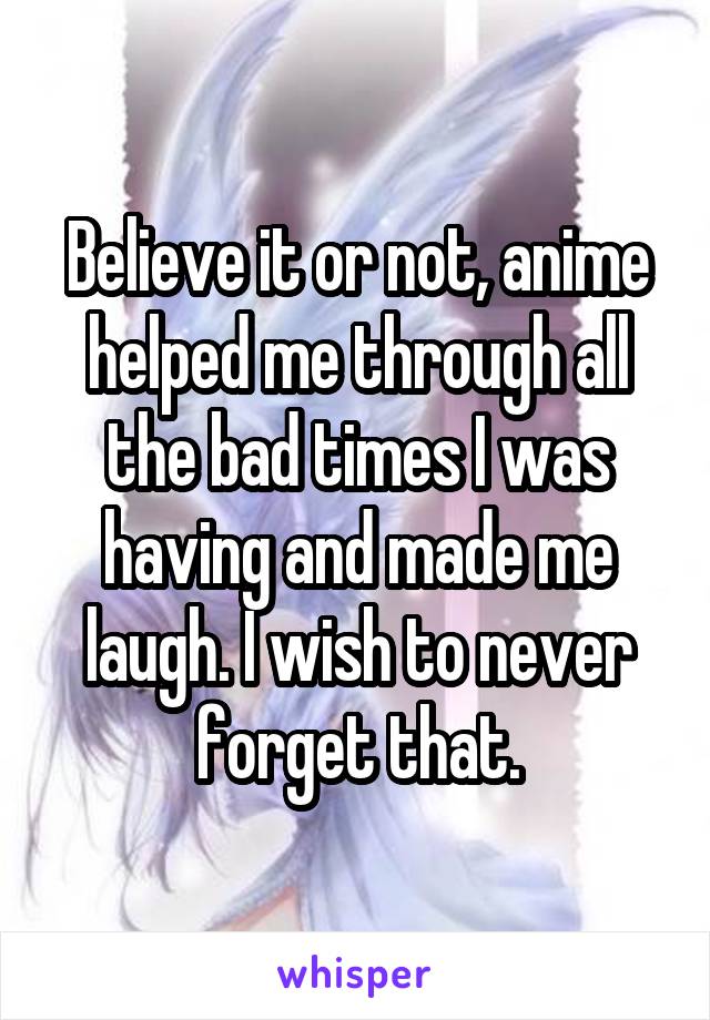 Believe it or not, anime helped me through all the bad times I was having and made me laugh. I wish to never forget that.