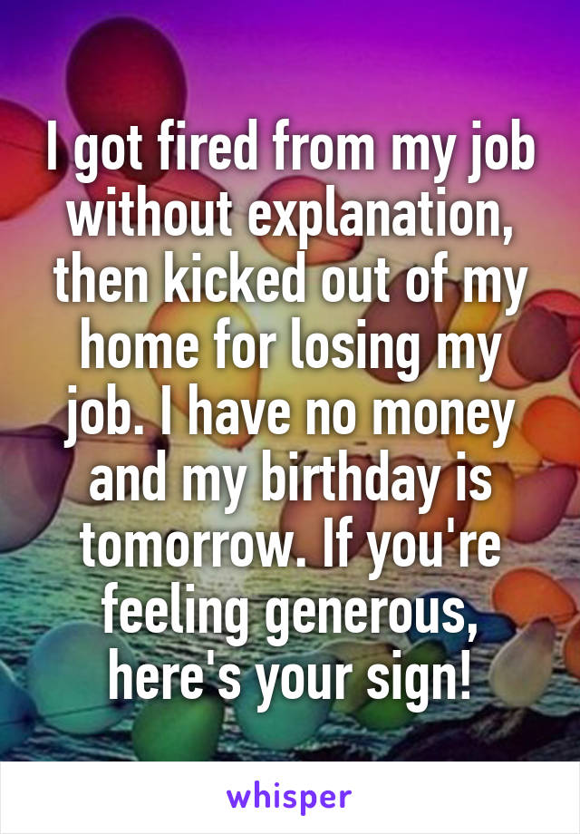 I got fired from my job without explanation, then kicked out of my home for losing my job. I have no money and my birthday is tomorrow. If you're feeling generous, here's your sign!