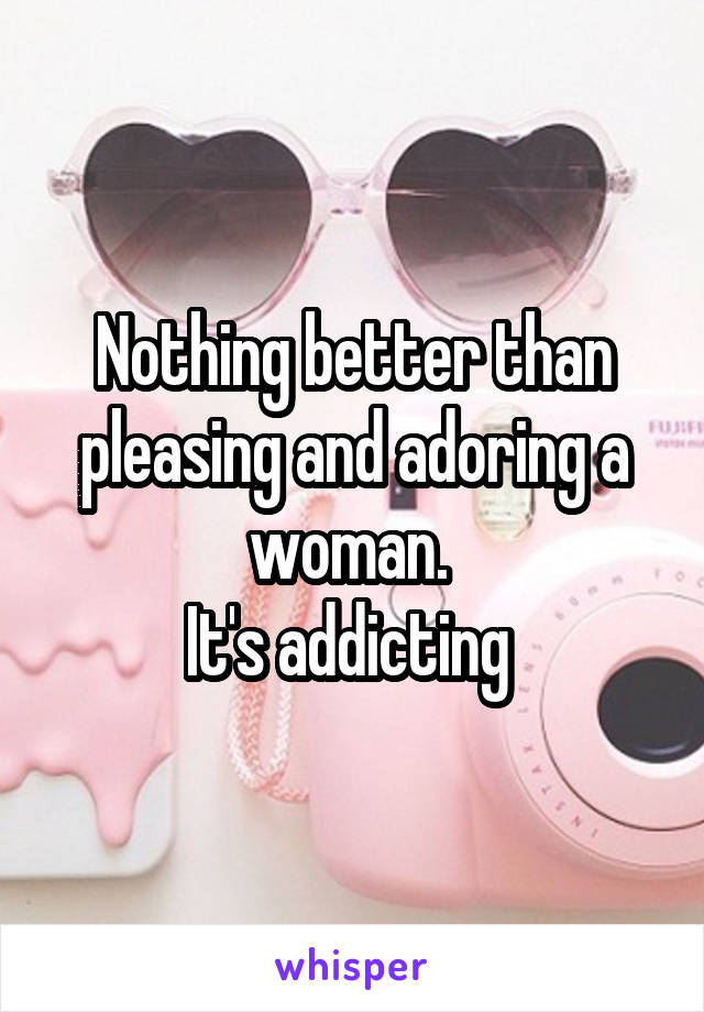 Nothing better than pleasing and adoring a woman. 
It's addicting 