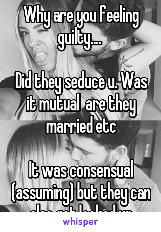 Why are you feeling guilty.... 

Did they seduce u. Was it mutual  are they married etc

It was consensual (assuming) but they can also get locked up