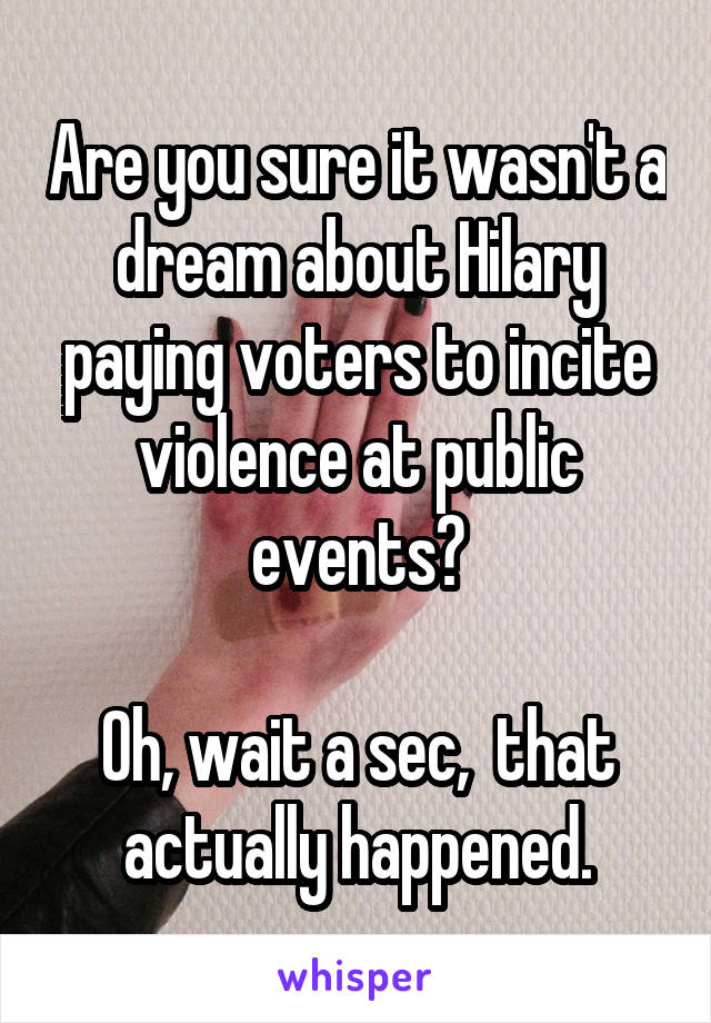 Are you sure it wasn't a dream about Hilary paying voters to incite violence at public events?

Oh, wait a sec,  that actually happened.