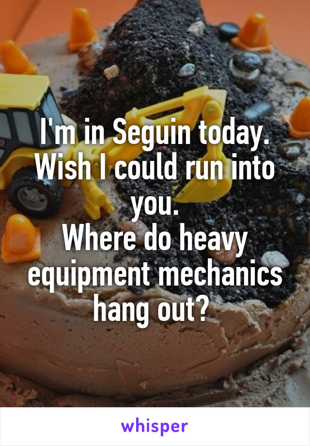 I'm in Seguin today.
Wish I could run into you.
Where do heavy equipment mechanics hang out? 