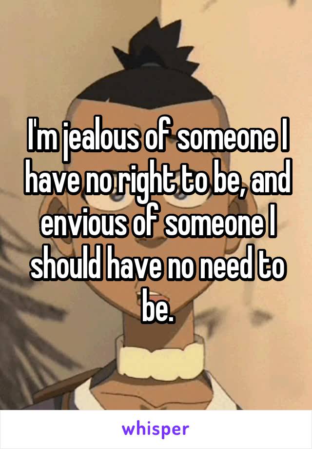 I'm jealous of someone I have no right to be, and envious of someone I should have no need to be.