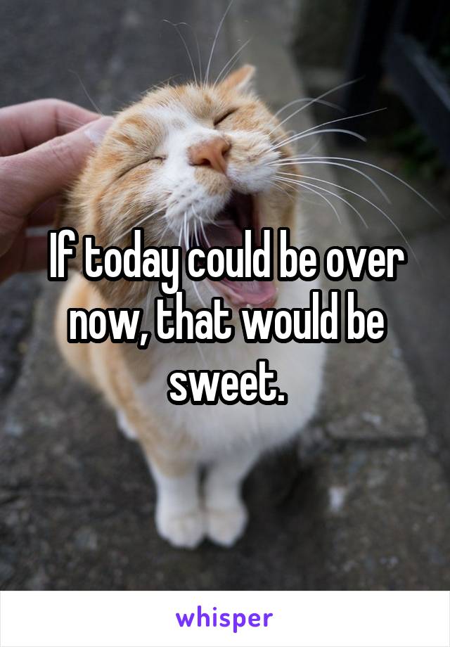 If today could be over now, that would be sweet.