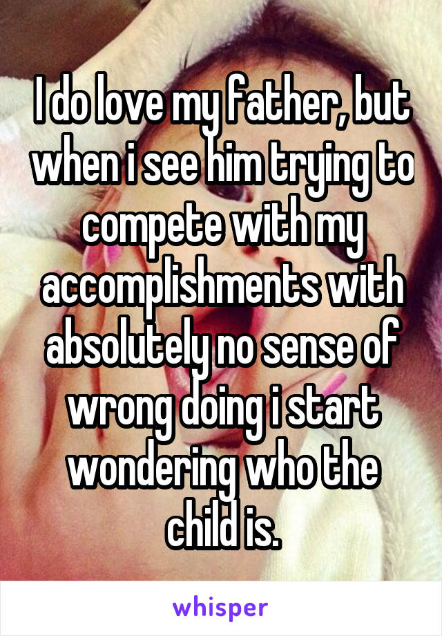 I do love my father, but when i see him trying to compete with my accomplishments with absolutely no sense of wrong doing i start wondering who the child is.