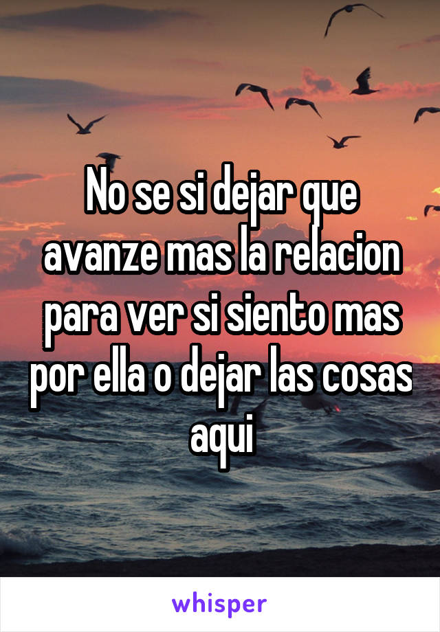 No se si dejar que avanze mas la relacion para ver si siento mas por ella o dejar las cosas aqui