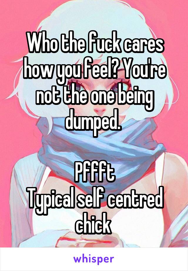 Who the fuck cares how you feel? You're not the one being dumped. 

Pffft
Typical self centred chick 