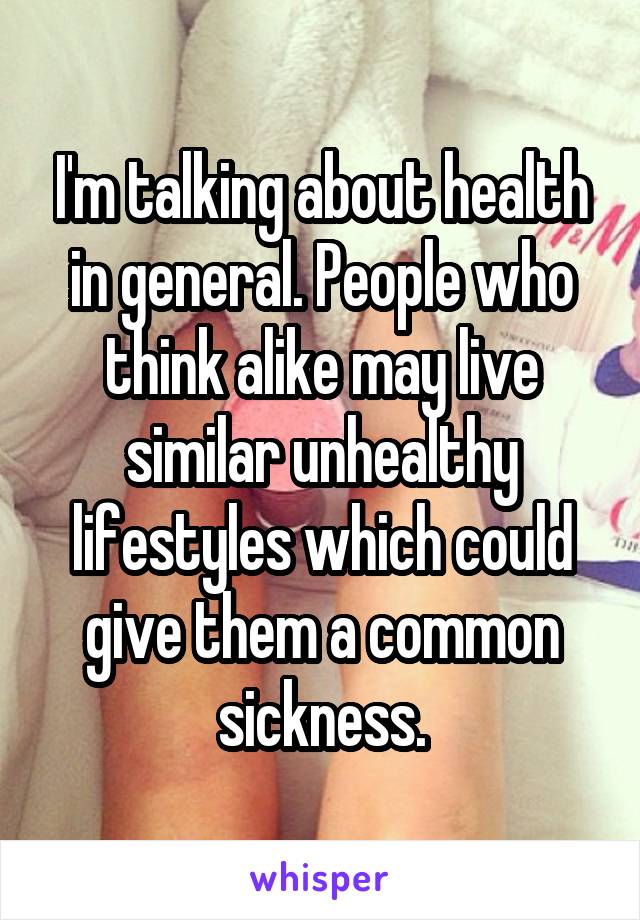 I'm talking about health in general. People who think alike may live similar unhealthy lifestyles which could give them a common sickness.