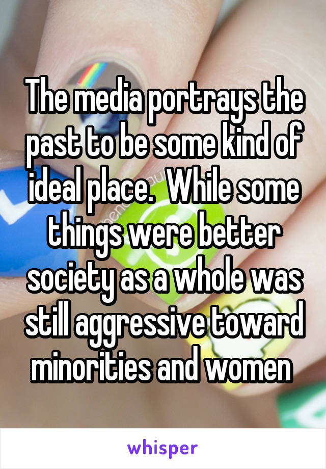 The media portrays the past to be some kind of ideal place.  While some things were better society as a whole was still aggressive toward minorities and women 