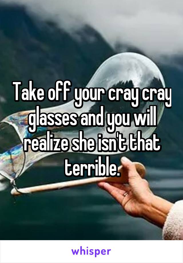 Take off your cray cray glasses and you will realize she isn't that terrible.