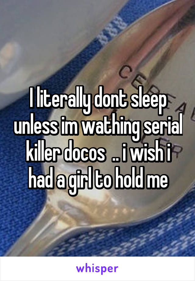 I literally dont sleep unless im wathing serial killer docos  .. i wish i had a girl to hold me