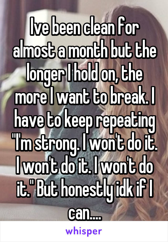 Ive been clean for almost a month but the longer I hold on, the more I want to break. I have to keep repeating "I'm strong. I won't do it. I won't do it. I won't do it." But honestly idk if I can....