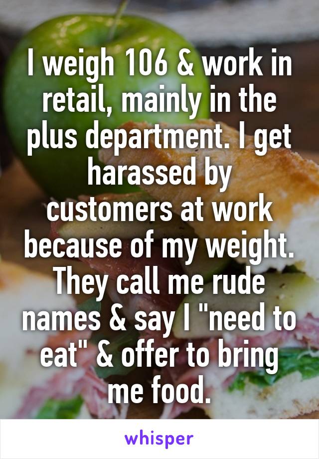 I weigh 106 & work in retail, mainly in the plus department. I get harassed by customers at work because of my weight. They call me rude names & say I "need to eat" & offer to bring me food.