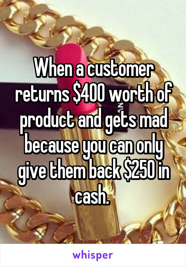 When a customer returns $400 worth of product and gets mad because you can only give them back $250 in cash. 