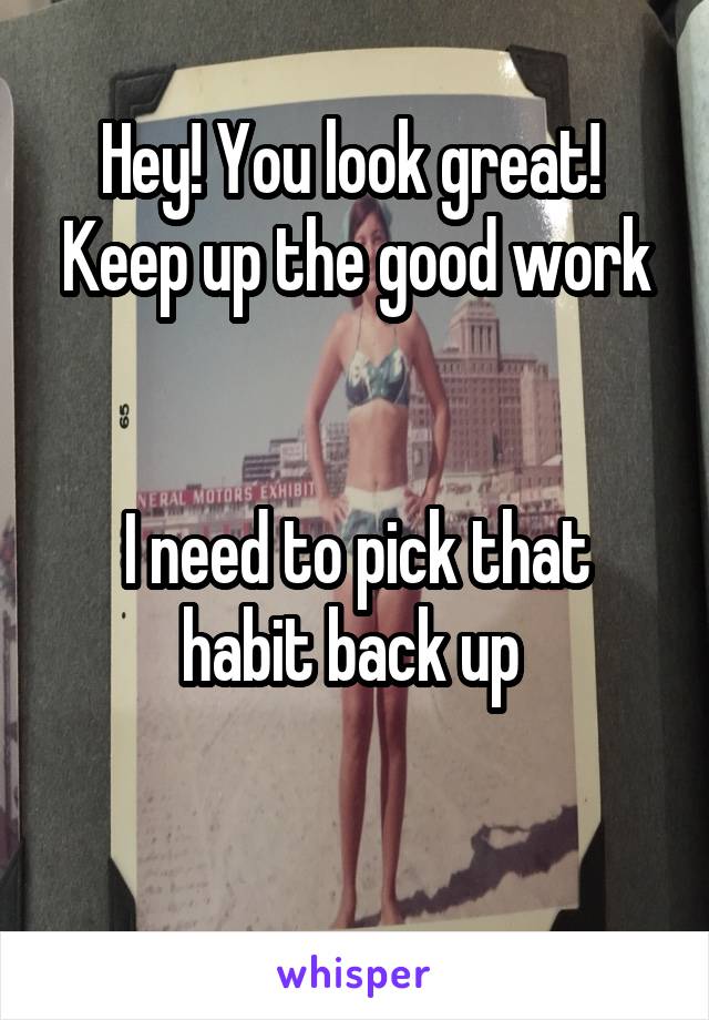 Hey! You look great! 
Keep up the good work 

I need to pick that habit back up 

