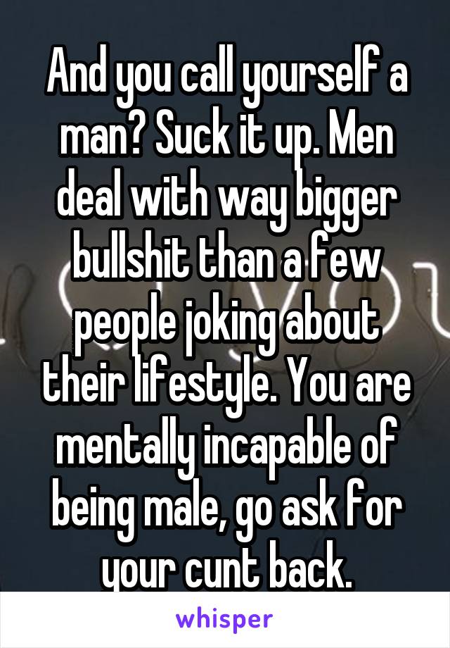 And you call yourself a man? Suck it up. Men deal with way bigger bullshit than a few people joking about their lifestyle. You are mentally incapable of being male, go ask for your cunt back.