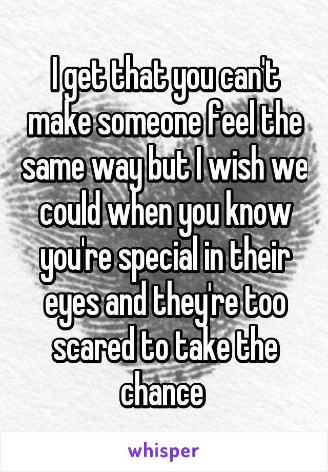 I get that you can't make someone feel the same way but I wish we could when you know you're special in their eyes and they're too scared to take the chance 