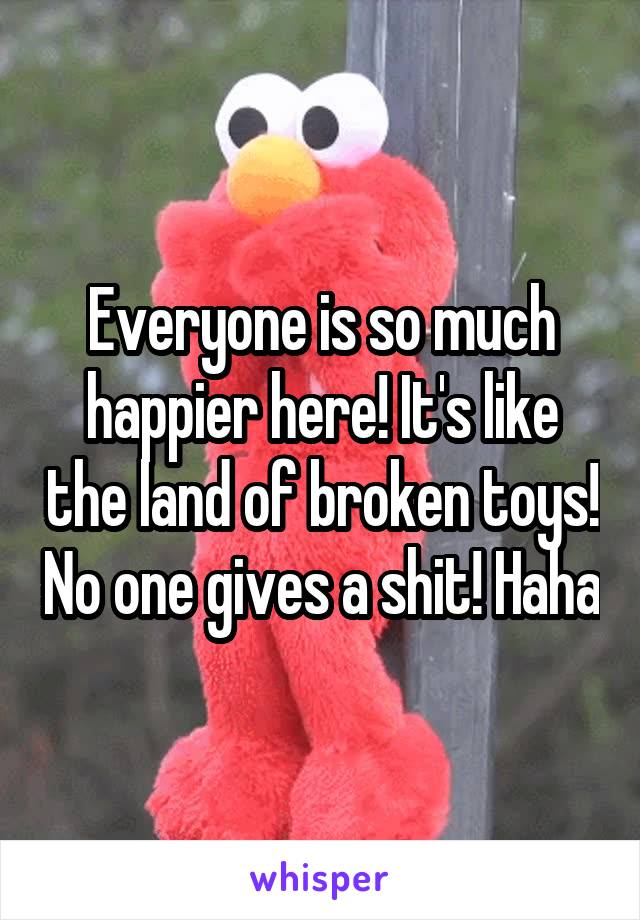Everyone is so much happier here! It's like the land of broken toys! No one gives a shit! Haha