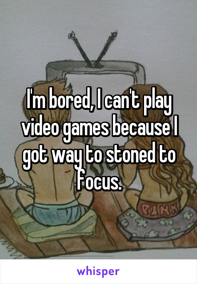 I'm bored, I can't play video games because I got way to stoned to focus.