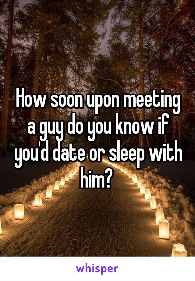 How soon upon meeting a guy do you know if you'd date or sleep with him? 