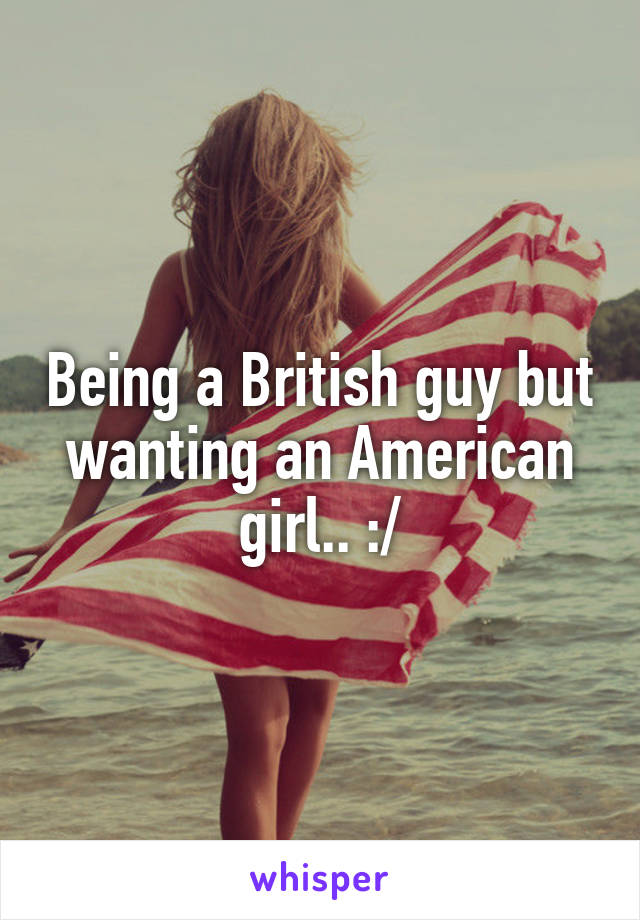 Being a British guy but wanting an American girl.. :/