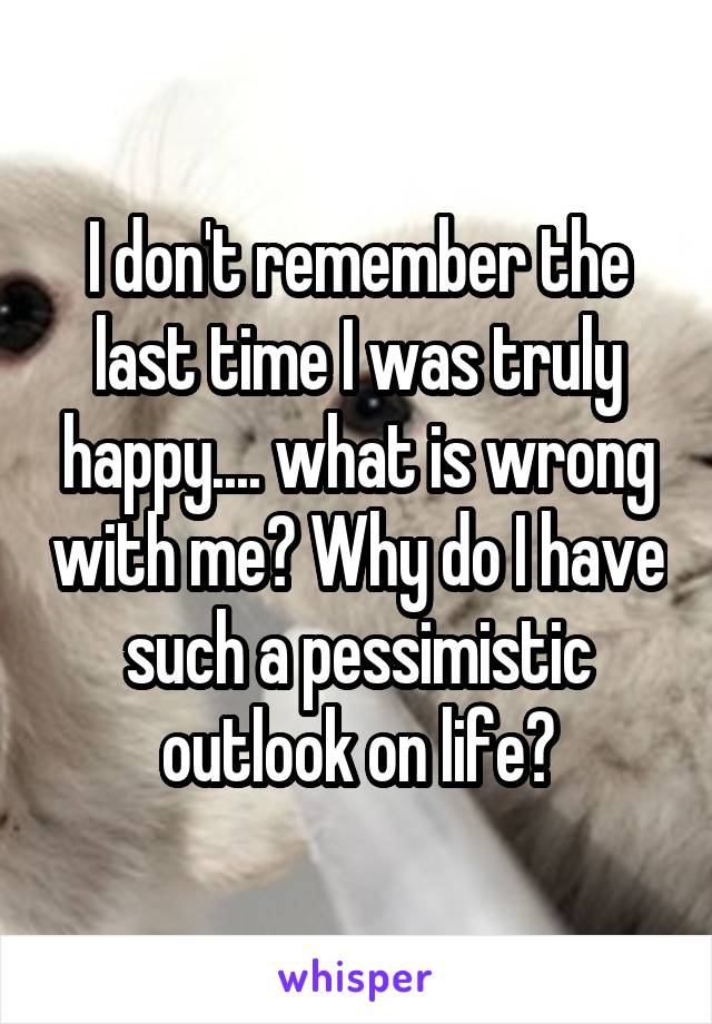 I don't remember the last time I was truly happy.... what is wrong with me? Why do I have such a pessimistic outlook on life?