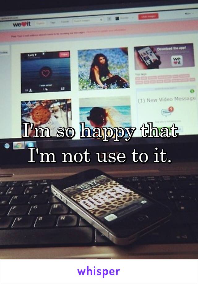 I'm so happy that I'm not use to it.