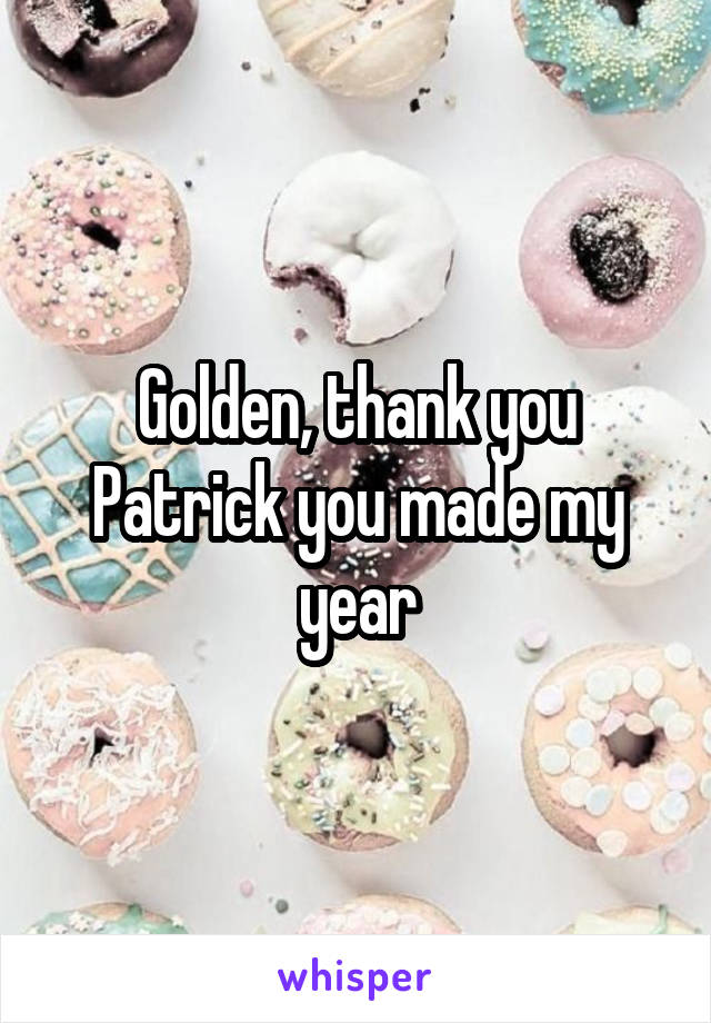 Golden, thank you Patrick you made my year