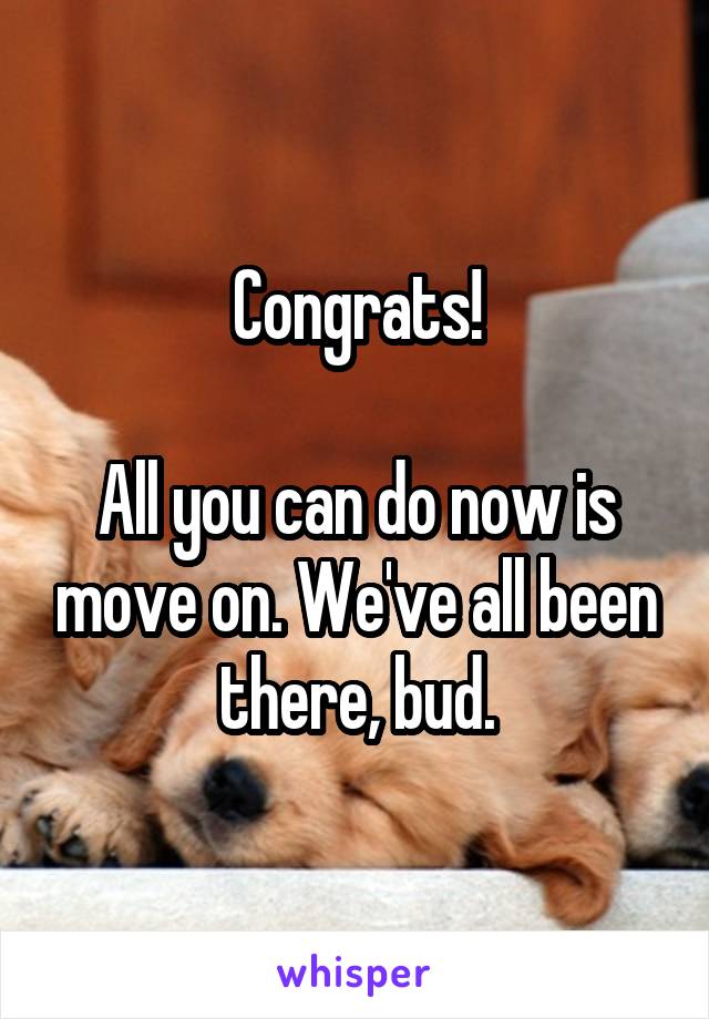 Congrats!

All you can do now is move on. We've all been there, bud.